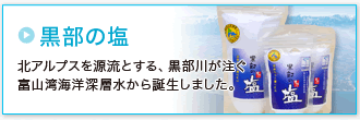 「黒部の塩」北アルプスを源流とする、黒部川が注ぐ富山湾海洋深層水から誕生しました。