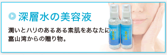 「深層水の美容液」潤いとハリのあるある素肌をあなたに…富山湾からの贈り物。